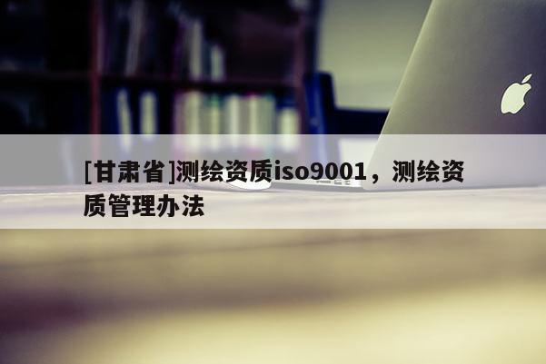 [甘肅省]測(cè)繪資質(zhì)iso9001，測(cè)繪資質(zhì)管理辦法