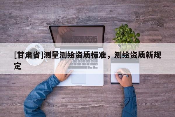 [甘肅省]測量測繪資質(zhì)標準，測繪資質(zhì)新規(guī)定