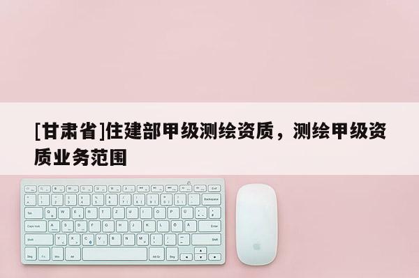[甘肅省]住建部甲級(jí)測(cè)繪資質(zhì)，測(cè)繪甲級(jí)資質(zhì)業(yè)務(wù)范圍