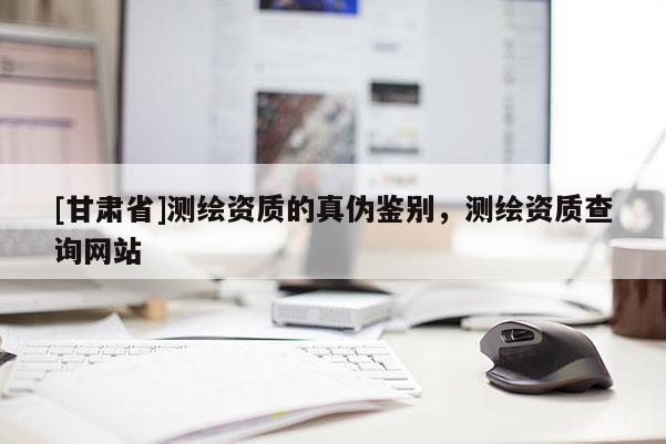 [甘肅省]測繪資質(zhì)的真?zhèn)舞b別，測繪資質(zhì)查詢網(wǎng)站