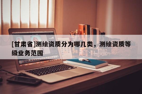 [甘肅省]測繪資質(zhì)分為哪幾類，測繪資質(zhì)等級業(yè)務(wù)范圍
