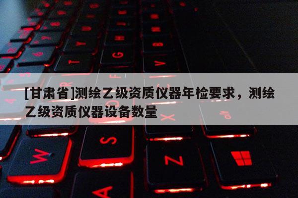 [甘肅省]測繪乙級資質(zhì)儀器年檢要求，測繪乙級資質(zhì)儀器設備數(shù)量