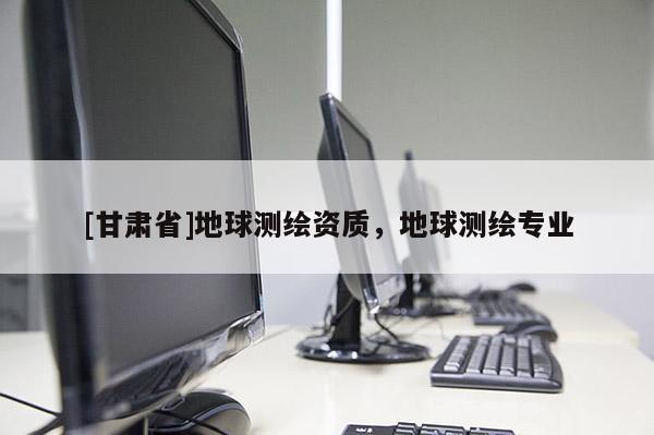 [甘肅省]地球測繪資質(zhì)，地球測繪專業(yè)