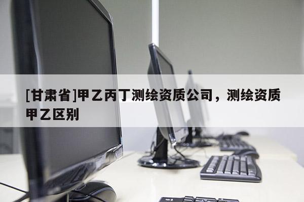 [甘肅省]甲乙丙丁測(cè)繪資質(zhì)公司，測(cè)繪資質(zhì)甲乙區(qū)別