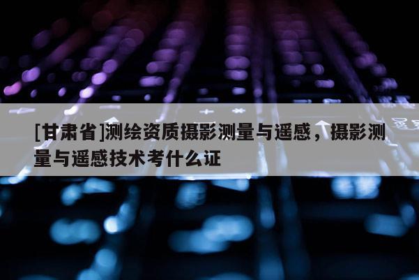 [甘肅省]測(cè)繪資質(zhì)攝影測(cè)量與遙感，攝影測(cè)量與遙感技術(shù)考什么證