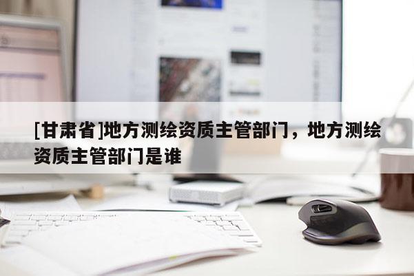 [甘肅省]地方測繪資質主管部門，地方測繪資質主管部門是誰