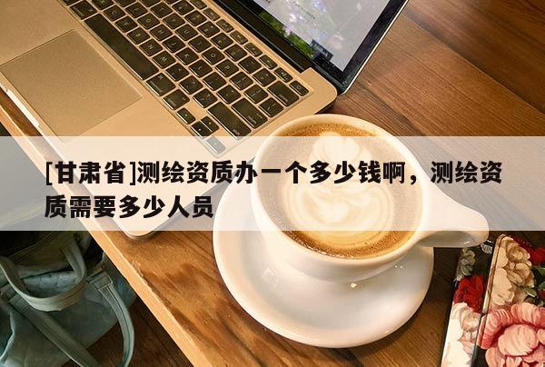 [甘肅省]測繪資質(zhì)辦一個多少錢啊，測繪資質(zhì)需要多少人員
