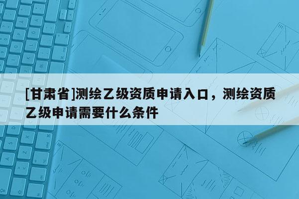 [甘肅省]測繪乙級資質(zhì)申請入口，測繪資質(zhì)乙級申請需要什么條件