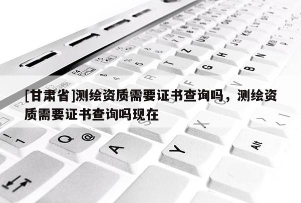 [甘肅省]測(cè)繪資質(zhì)需要證書(shū)查詢(xún)嗎，測(cè)繪資質(zhì)需要證書(shū)查詢(xún)嗎現(xiàn)在
