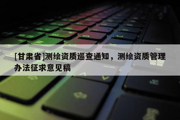 [甘肅省]測(cè)繪資質(zhì)巡查通知，測(cè)繪資質(zhì)管理辦法征求意見稿