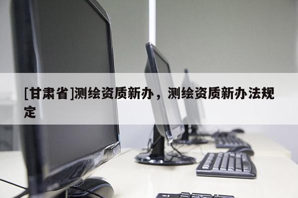 [甘肅省]測繪資質(zhì)新辦，測繪資質(zhì)新辦法規(guī)定