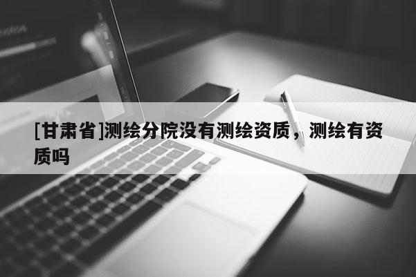 [甘肅省]測(cè)繪分院沒(méi)有測(cè)繪資質(zhì)，測(cè)繪有資質(zhì)嗎