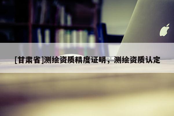 [甘肅省]測繪資質(zhì)精度證明，測繪資質(zhì)認定