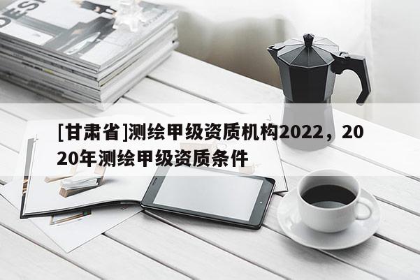 [甘肅省]測繪甲級資質(zhì)機(jī)構(gòu)2022，2020年測繪甲級資質(zhì)條件