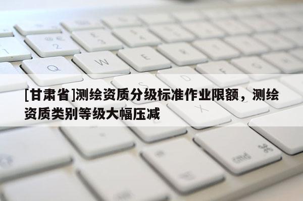 [甘肅省]測繪資質分級標準作業(yè)限額，測繪資質類別等級大幅壓減