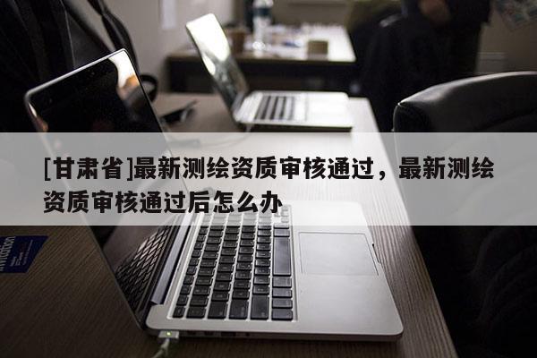 [甘肅省]最新測(cè)繪資質(zhì)審核通過(guò)，最新測(cè)繪資質(zhì)審核通過(guò)后怎么辦