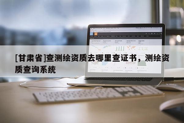 [甘肅省]查測繪資質(zhì)去哪里查證書，測繪資質(zhì)查詢系統(tǒng)