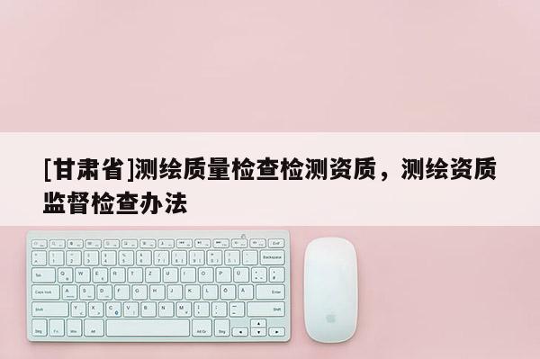 [甘肅省]測繪質(zhì)量檢查檢測資質(zhì)，測繪資質(zhì)監(jiān)督檢查辦法