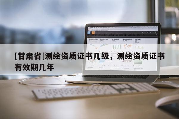 [甘肅省]測繪資質(zhì)證書幾級，測繪資質(zhì)證書有效期幾年