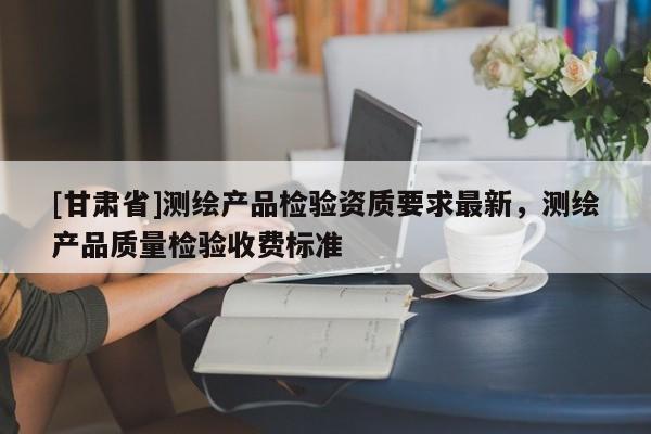 [甘肅省]測繪產(chǎn)品檢驗資質(zhì)要求最新，測繪產(chǎn)品質(zhì)量檢驗收費標(biāo)準(zhǔn)