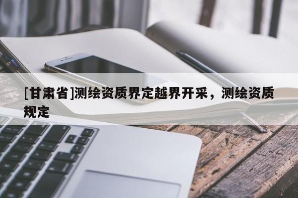 [甘肅省]測繪資質界定越界開采，測繪資質規(guī)定