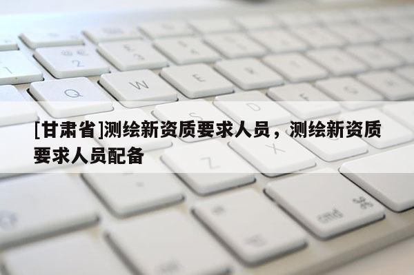 [甘肅省]測繪新資質(zhì)要求人員，測繪新資質(zhì)要求人員配備