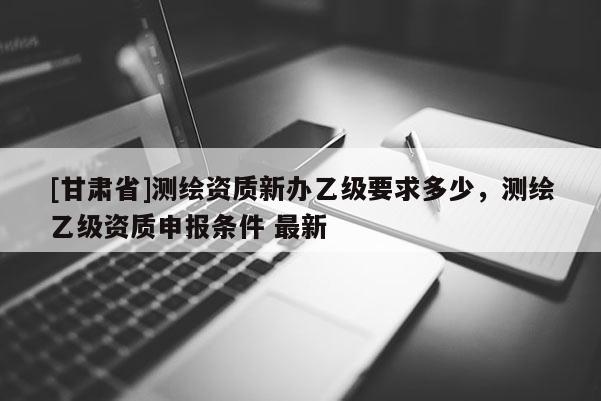 [甘肅省]測繪資質(zhì)新辦乙級要求多少，測繪乙級資質(zhì)申報(bào)條件 最新