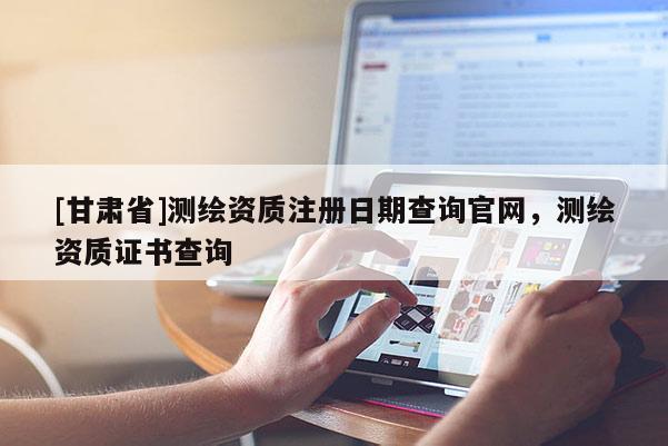 [甘肅省]測(cè)繪資質(zhì)注冊(cè)日期查詢官網(wǎng)，測(cè)繪資質(zhì)證書查詢