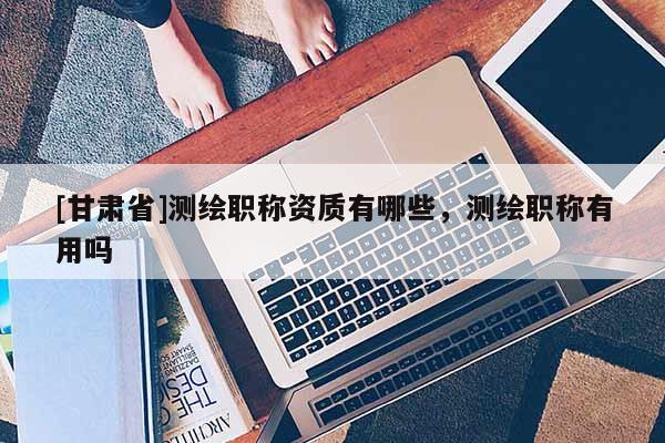 [甘肅省]測(cè)繪職稱資質(zhì)有哪些，測(cè)繪職稱有用嗎