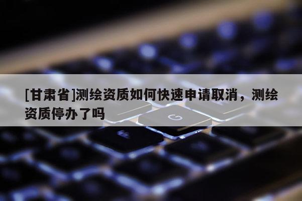 [甘肅省]測(cè)繪資質(zhì)如何快速申請(qǐng)取消，測(cè)繪資質(zhì)停辦了嗎