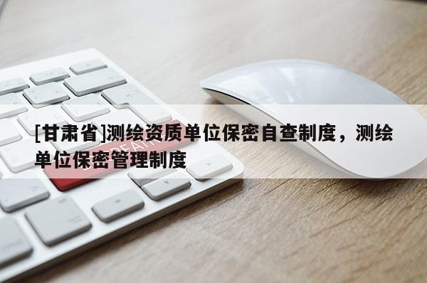 [甘肅省]測(cè)繪資質(zhì)單位保密自查制度，測(cè)繪單位保密管理制度