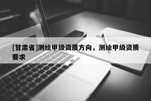 [甘肅省]測繪甲級資質方向，測繪甲級資質要求