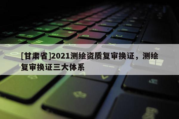 [甘肅省]2021測繪資質(zhì)復審換證，測繪復審換證三大體系
