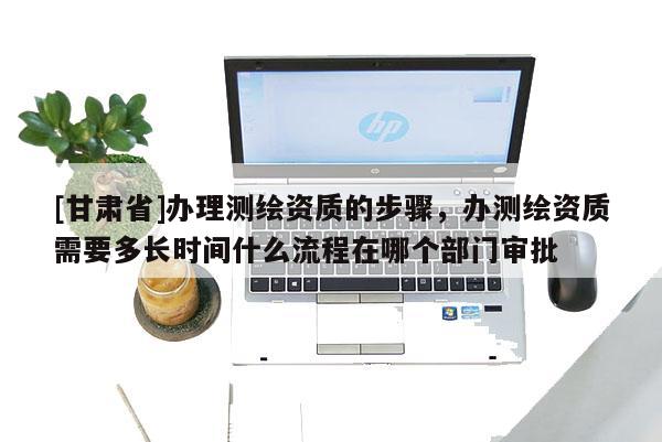 [甘肅省]辦理測繪資質(zhì)的步驟，辦測繪資質(zhì)需要多長時(shí)間什么流程在哪個(gè)部門審批