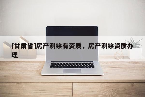[甘肅省]房產(chǎn)測(cè)繪有資質(zhì)，房產(chǎn)測(cè)繪資質(zhì)辦理