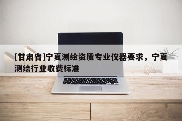 [甘肅省]寧夏測(cè)繪資質(zhì)專業(yè)儀器要求，寧夏測(cè)繪行業(yè)收費(fèi)標(biāo)準(zhǔn)