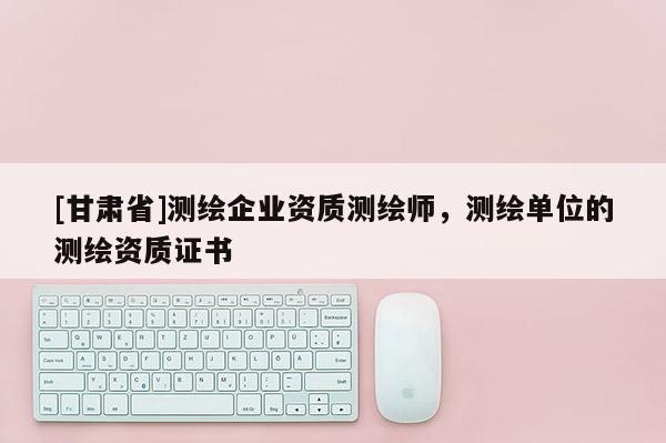 [甘肅省]測繪企業(yè)資質(zhì)測繪師，測繪單位的測繪資質(zhì)證書