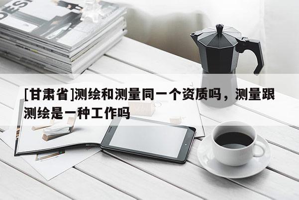 [甘肅省]測繪和測量同一個資質(zhì)嗎，測量跟測繪是一種工作嗎