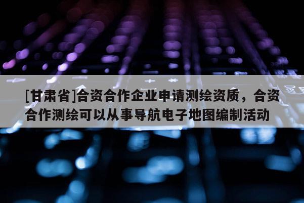 [甘肅省]合資合作企業(yè)申請(qǐng)測(cè)繪資質(zhì)，合資合作測(cè)繪可以從事導(dǎo)航電子地圖編制活動(dòng)