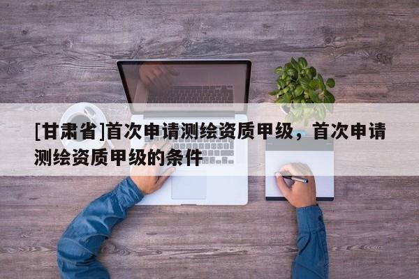 [甘肅省]首次申請測繪資質甲級，首次申請測繪資質甲級的條件