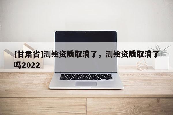 [甘肅省]測繪資質(zhì)取消了，測繪資質(zhì)取消了嗎2022