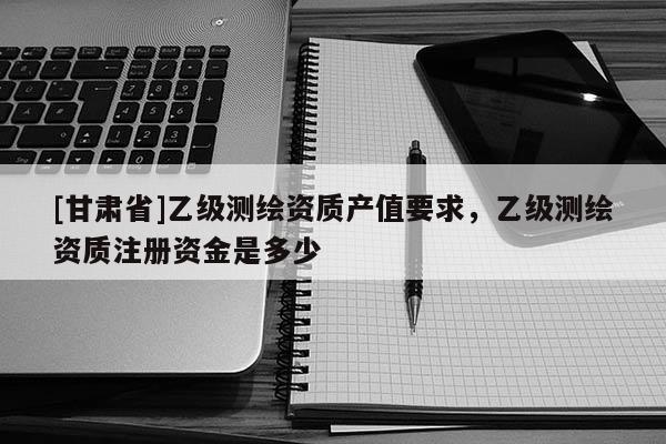 [甘肅省]乙級(jí)測繪資質(zhì)產(chǎn)值要求，乙級(jí)測繪資質(zhì)注冊(cè)資金是多少