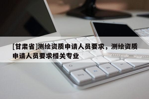 [甘肅省]測繪資質(zhì)申請人員要求，測繪資質(zhì)申請人員要求相關專業(yè)