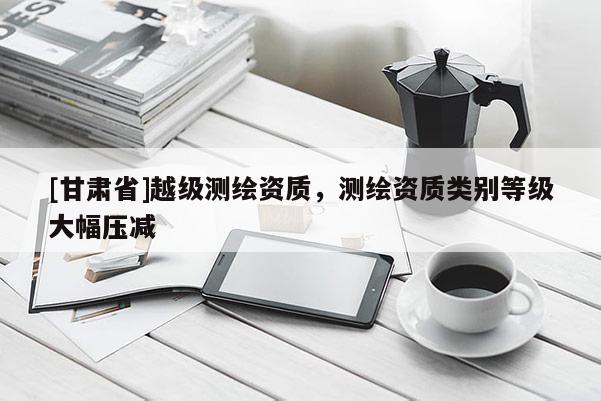 [甘肅省]越級測繪資質(zhì)，測繪資質(zhì)類別等級大幅壓減