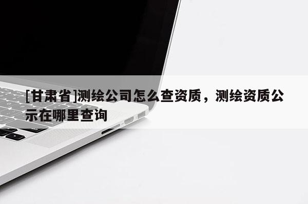 [甘肅省]測(cè)繪公司怎么查資質(zhì)，測(cè)繪資質(zhì)公示在哪里查詢