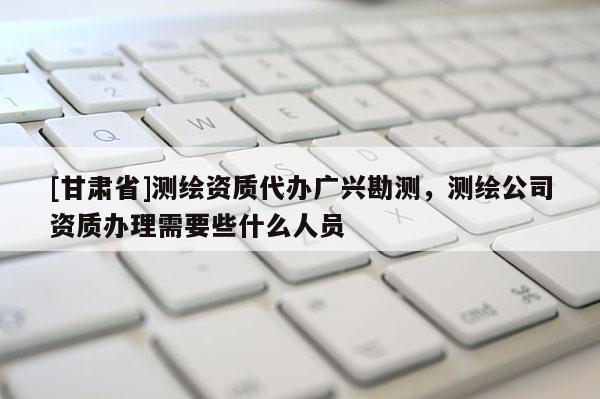 [甘肅省]測(cè)繪資質(zhì)代辦廣興勘測(cè)，測(cè)繪公司資質(zhì)辦理需要些什么人員