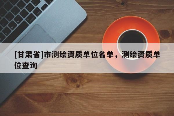 [甘肅省]市測繪資質單位名單，測繪資質單位查詢
