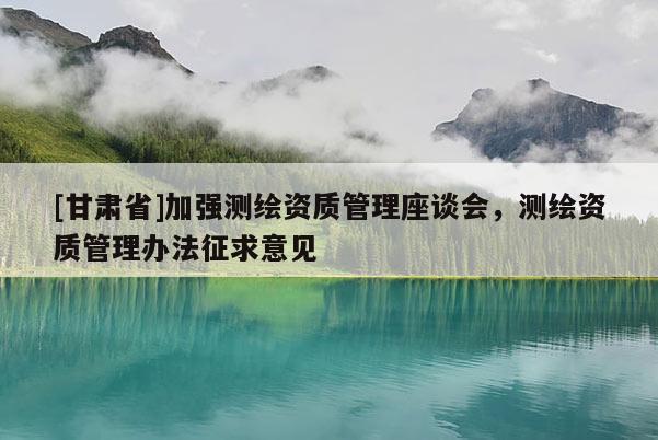 [甘肅省]加強(qiáng)測繪資質(zhì)管理座談會，測繪資質(zhì)管理辦法征求意見