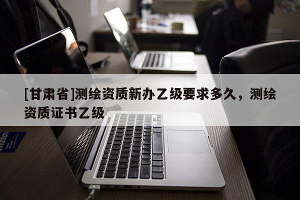 [甘肅省]測(cè)繪資質(zhì)新辦乙級(jí)要求多久，測(cè)繪資質(zhì)證書(shū)乙級(jí)