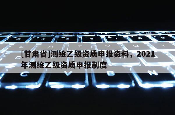 [甘肅省]測繪乙級(jí)資質(zhì)申報(bào)資料，2021年測繪乙級(jí)資質(zhì)申報(bào)制度